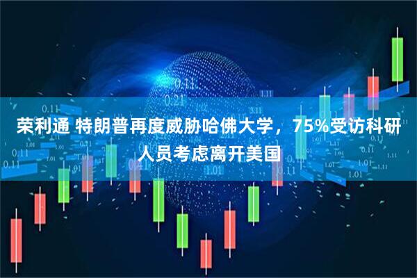 荣利通 特朗普再度威胁哈佛大学，75%受访科研人员考虑离开美国