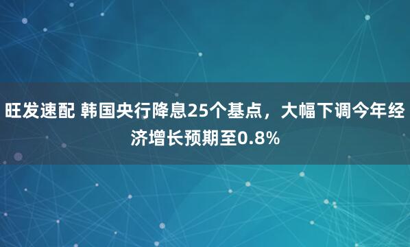 旺发速配 韩国央行降息25个基点，大幅下调今年经济增长预期至0.8%