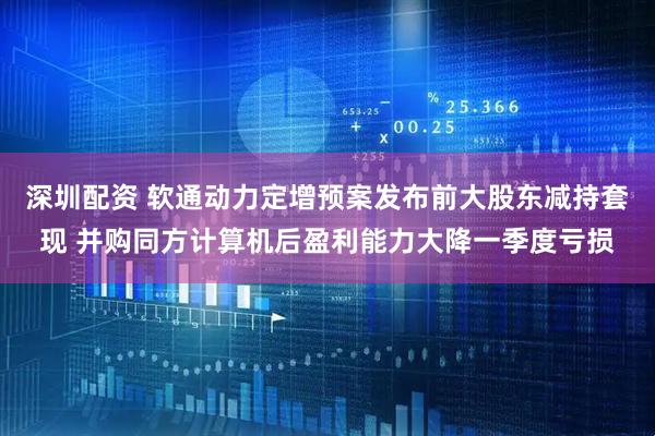 深圳配资 软通动力定增预案发布前大股东减持套现 并购同方计算机后盈利能力大降一季度亏损