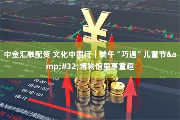中金汇融配资 文化中国行｜端午“巧遇”儿童节&#32;博物馆里享童趣