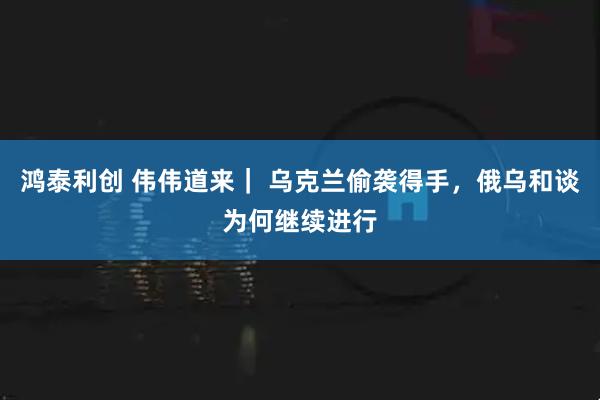 鸿泰利创 伟伟道来｜ 乌克兰偷袭得手，俄乌和谈为何继续进行