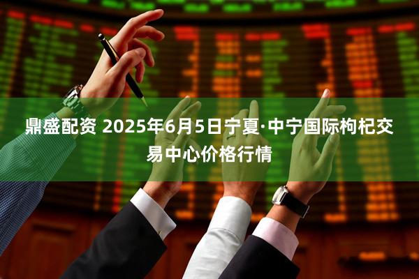 鼎盛配资 2025年6月5日宁夏·中宁国际枸杞交易中心价格行情