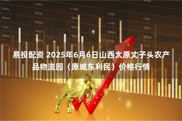 易投配资 2025年6月6日山西太原丈子头农产品物流园（原城东利民）价格行情