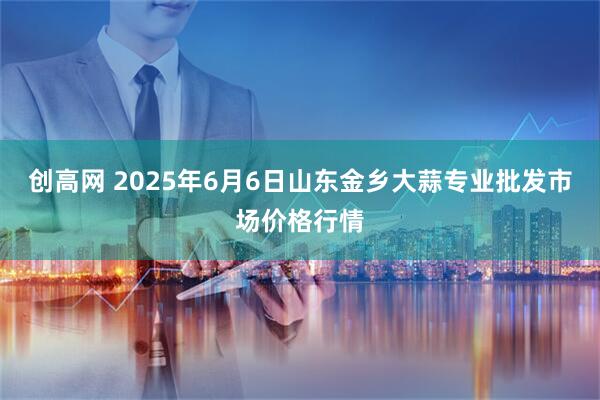 创高网 2025年6月6日山东金乡大蒜专业批发市场价格行情