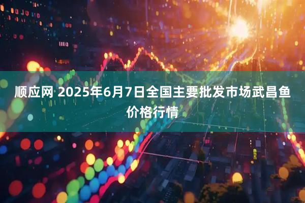 顺应网 2025年6月7日全国主要批发市场武昌鱼价格行情