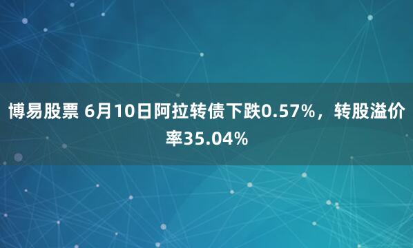 博易股票 6月10日阿拉转债下跌0.57%，转股溢价率35.04%