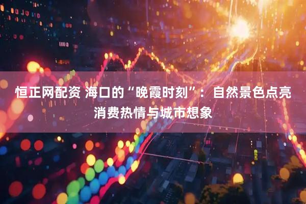 恒正网配资 海口的“晚霞时刻”：自然景色点亮消费热情与城市想象