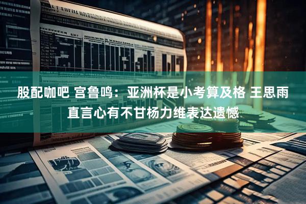 股配咖吧 宫鲁鸣：亚洲杯是小考算及格 王思雨直言心有不甘杨力维表达遗憾