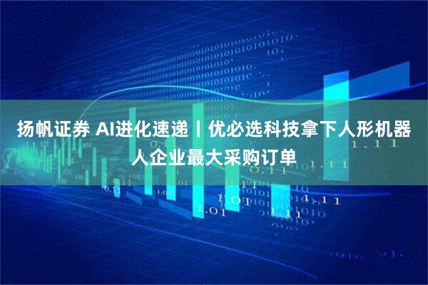 扬帆证券 AI进化速递丨优必选科技拿下人形机器人企业最大采购订单