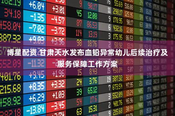 博星配资 甘肃天水发布血铅异常幼儿后续治疗及服务保障工作方案