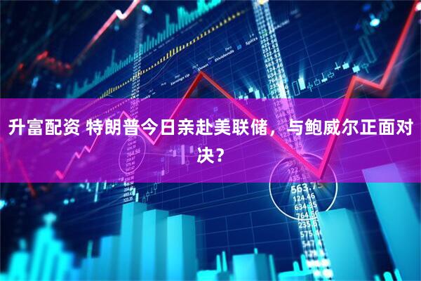 升富配资 特朗普今日亲赴美联储，与鲍威尔正面对决？