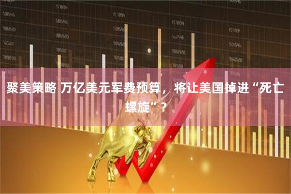 聚美策略 万亿美元军费预算，将让美国掉进“死亡螺旋”？
