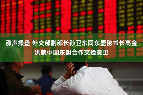 涨声操盘 外交部副部长孙卫东同东盟秘书长高金洪就中国东盟合作交换意见