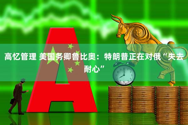 高忆管理 美国务卿鲁比奥：特朗普正在对俄“失去耐心”