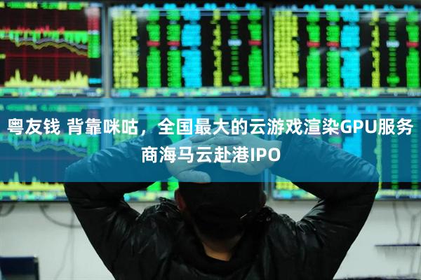 粤友钱 背靠咪咕，全国最大的云游戏渲染GPU服务商海马云赴港IPO