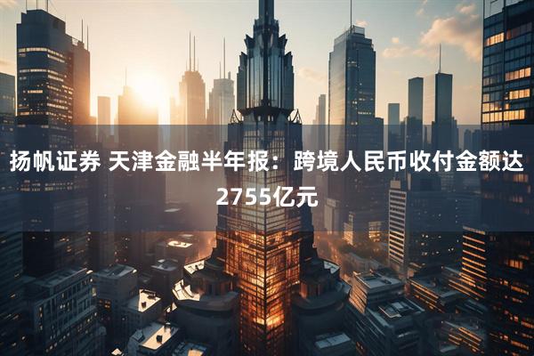 扬帆证券 天津金融半年报：跨境人民币收付金额达2755亿元