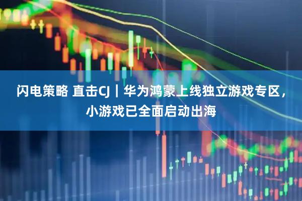 闪电策略 直击CJ｜华为鸿蒙上线独立游戏专区，小游戏已全面启动出海