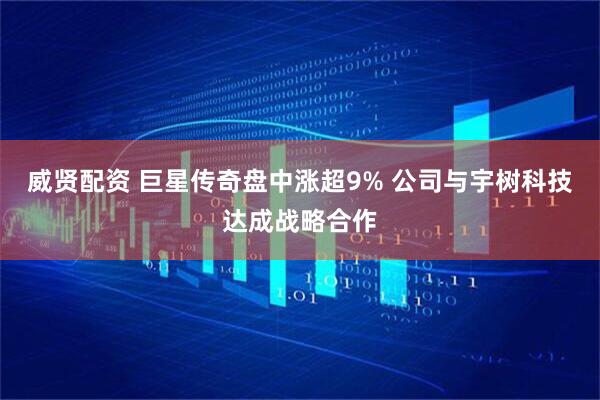 威贤配资 巨星传奇盘中涨超9% 公司与宇树科技达成战略合作