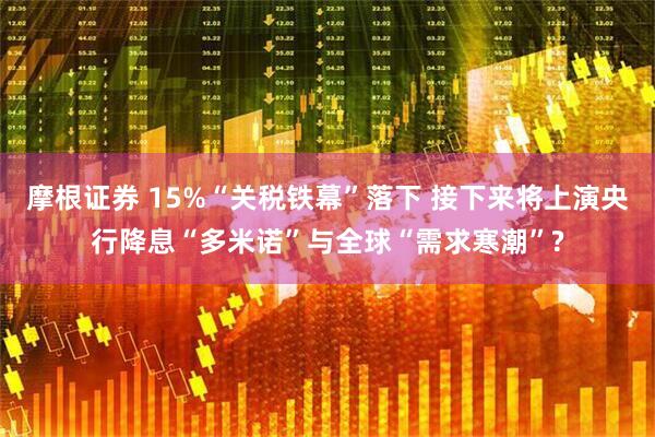 摩根证券 15%“关税铁幕”落下 接下来将上演央行降息“多米诺”与全球“需求寒潮”?