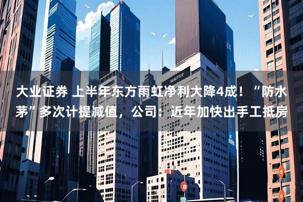 大业证券 上半年东方雨虹净利大降4成！“防水茅”多次计提减值，公司：近年加快出手工抵房
