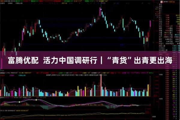 富腾优配  活力中国调研行｜“青货”出青更出海