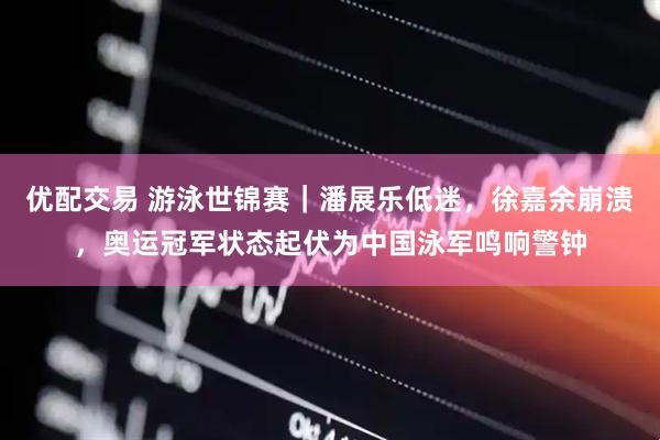优配交易 游泳世锦赛｜潘展乐低迷，徐嘉余崩溃，奥运冠军状态起伏为中国泳军鸣响警钟