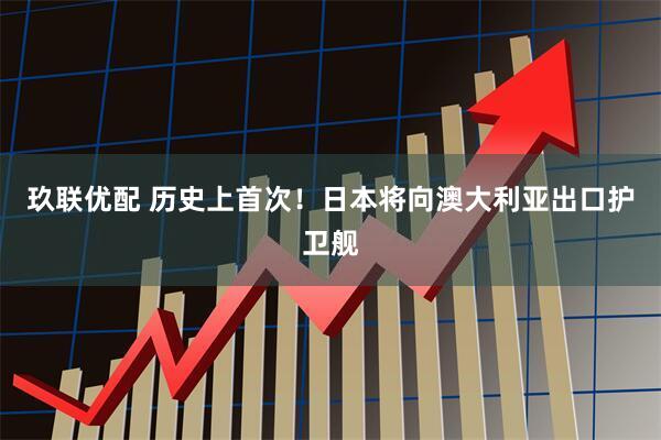 玖联优配 历史上首次！日本将向澳大利亚出口护卫舰
