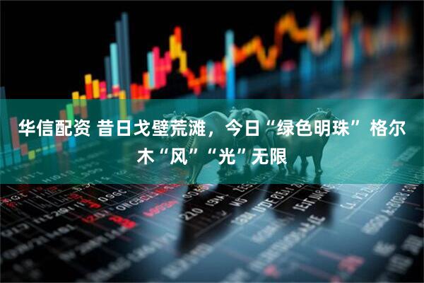 华信配资 昔日戈壁荒滩，今日“绿色明珠” 格尔木“风”“光”无限