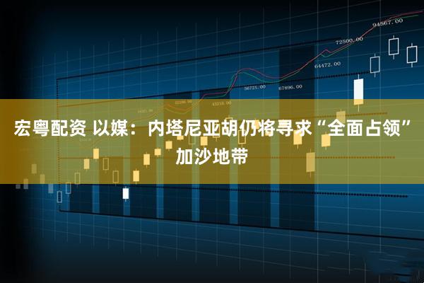 宏粤配资 以媒：内塔尼亚胡仍将寻求“全面占领”加沙地带