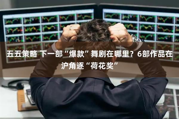 五五策略 下一部“爆款”舞剧在哪里？6部作品在沪角逐“荷花奖”
