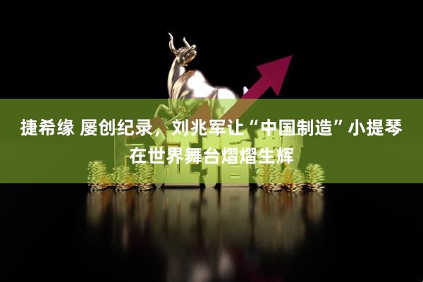 捷希缘 屡创纪录，刘兆军让“中国制造”小提琴在世界舞台熠熠生辉