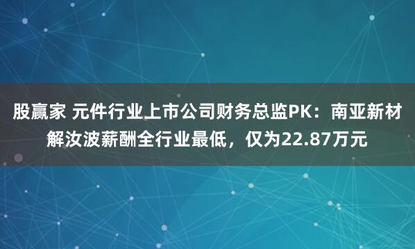 股赢家 元件行业上市公司财务总监PK：南亚新材解汝波薪酬全行业最低，仅为22.87万元