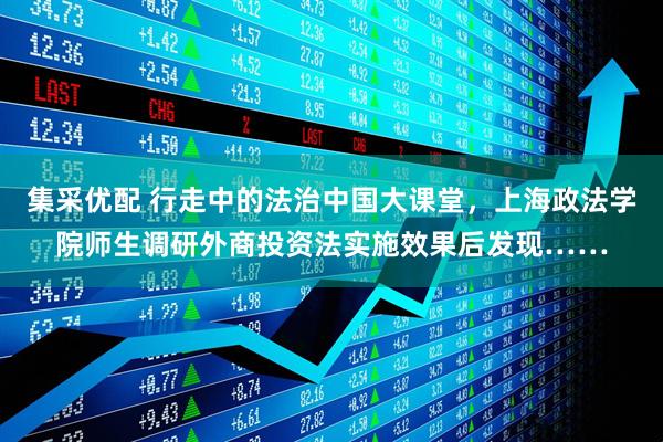 集采优配 行走中的法治中国大课堂，上海政法学院师生调研外商投资法实施效果后发现……