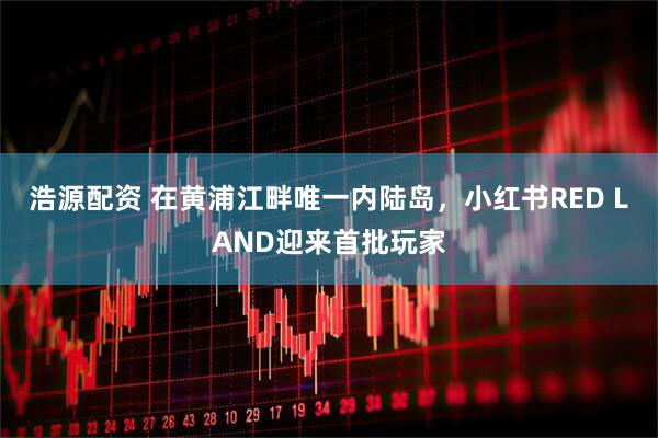 浩源配资 在黄浦江畔唯一内陆岛，小红书RED LAND迎来首批玩家