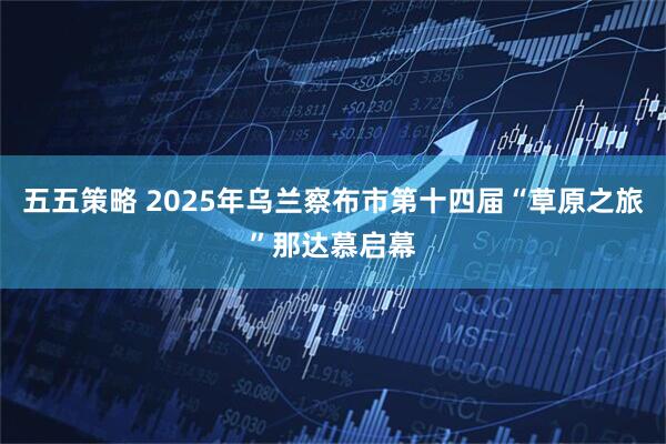 五五策略 2025年乌兰察布市第十四届“草原之旅”那达慕启幕