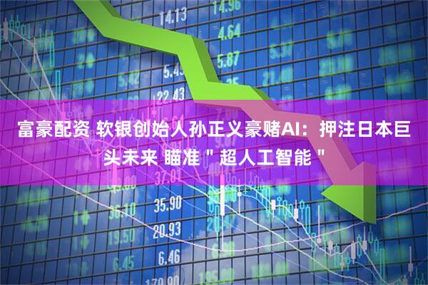 富豪配资 软银创始人孙正义豪赌AI：押注日本巨头未来 瞄准＂超人工智能＂
