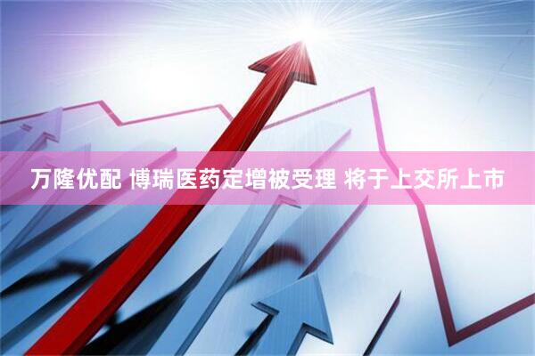 万隆优配 博瑞医药定增被受理 将于上交所上市
