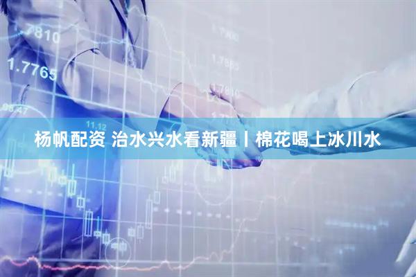 杨帆配资 治水兴水看新疆丨棉花喝上冰川水