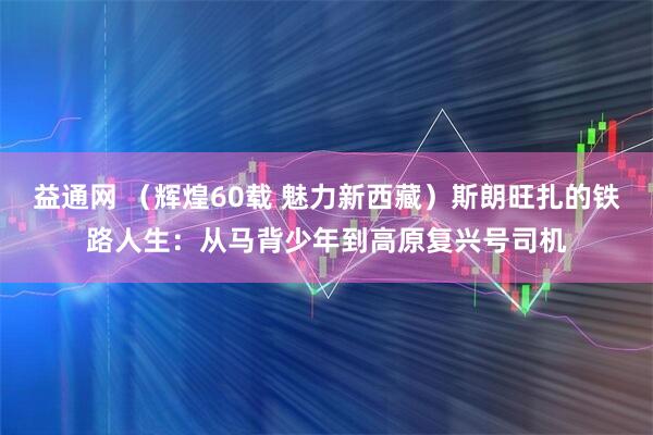 益通网 （辉煌60载 魅力新西藏）斯朗旺扎的铁路人生：从马背少年到高原复兴号司机