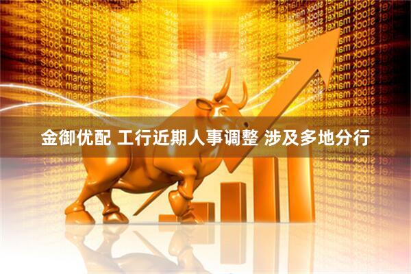 金御优配 工行近期人事调整 涉及多地分行