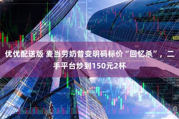 优优配送版 麦当劳奶昔变明码标价“回忆杀”，二手平台炒到150元2杯