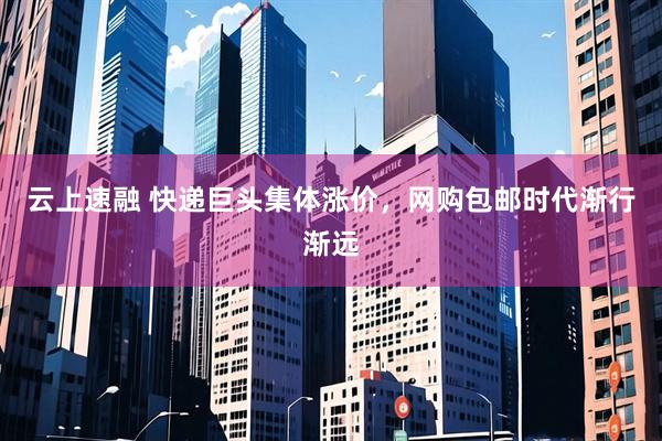 云上速融 快递巨头集体涨价，网购包邮时代渐行渐远