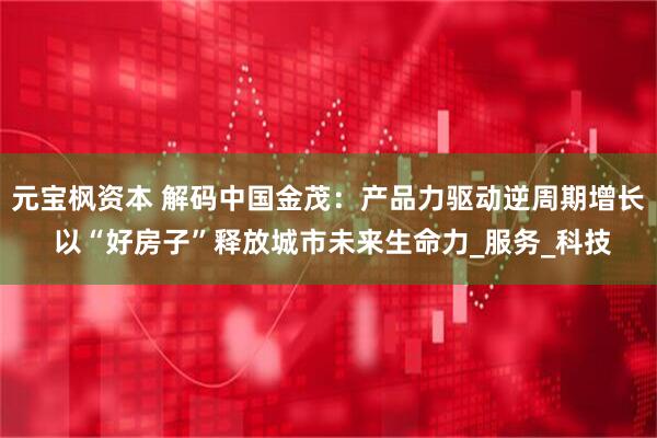 元宝枫资本 解码中国金茂：产品力驱动逆周期增长 以“好房子”释放城市未来生命力_服务_科技
