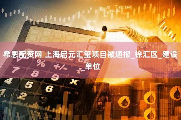 希恩配资网 上海启元汇玺项目被通报_徐汇区_建设_单位