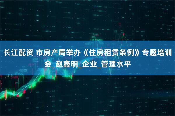 长江配资 市房产局举办《住房租赁条例》专题培训会_赵鑫明_企业_管理水平