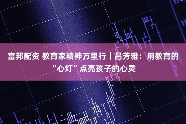 富邦配资 教育家精神万里行｜吕芳雅：用教育的“心灯”点亮孩子的心灵