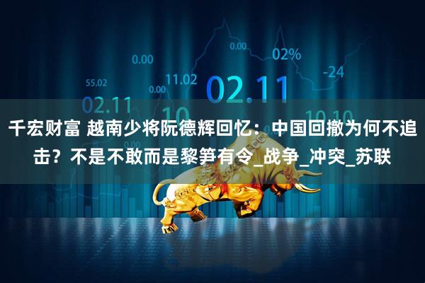 千宏财富 越南少将阮德辉回忆：中国回撤为何不追击？不是不敢而是黎笋有令_战争_冲突_苏联