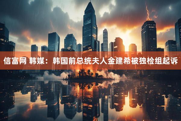 信富网 韩媒：韩国前总统夫人金建希被独检组起诉