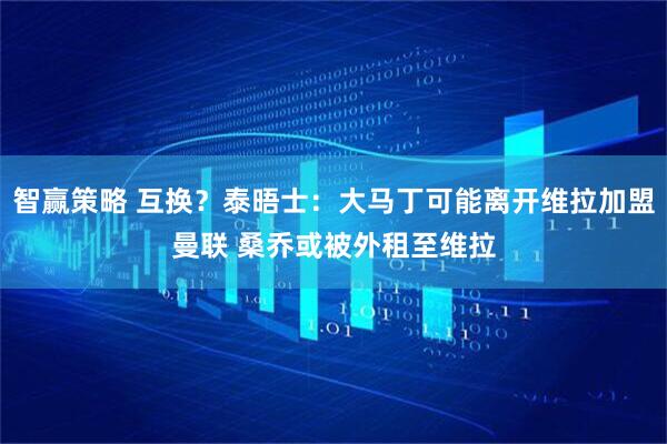 智赢策略 互换？泰晤士：大马丁可能离开维拉加盟曼联 桑乔或被外租至维拉