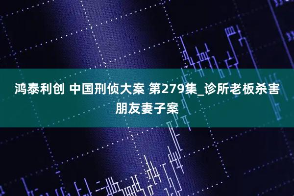 鸿泰利创 中国刑侦大案 第279集_诊所老板杀害朋友妻子案